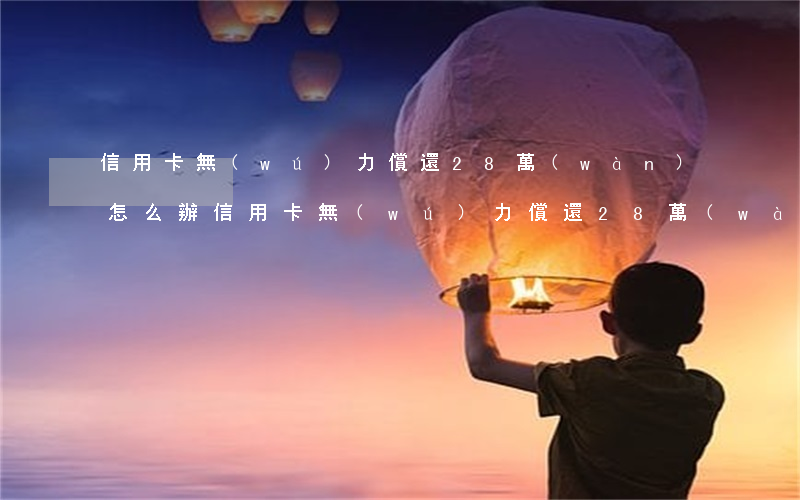 信用卡無(wú)力償還28萬(wàn)怎么辦（信用卡無(wú)力償還28萬(wàn)）