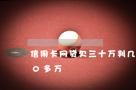 信用卡网贷欠三十万判几年(欠信用卡网贷60多万)