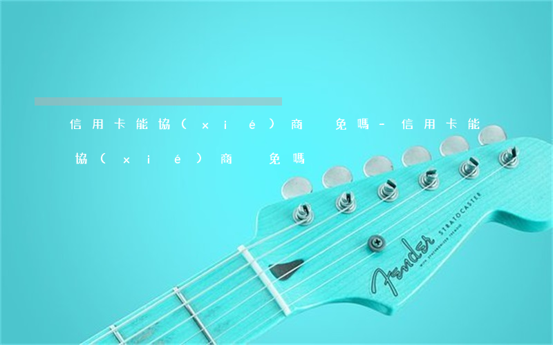 信用卡能協(xié)商減免嗎-信用卡能協(xié)商減免嗎