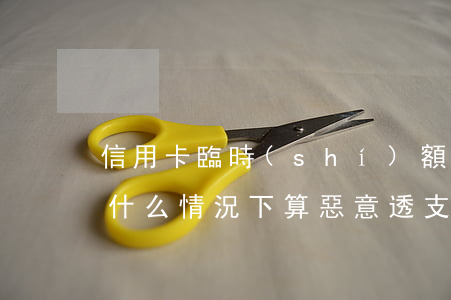 信用卡臨時(shí)額度惡意透支(信用卡什么情況下算惡意透支)