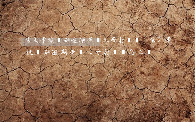 信用卡被盜刷逾期老給父母打電話-信用卡被盜刷逾期老給父母打電話怎么辦