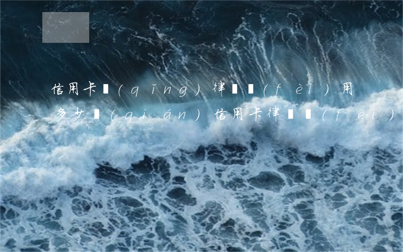 信用卡請(qǐng)律師費(fèi)用多少錢(qián)(信用卡律師費(fèi)一般收多少)