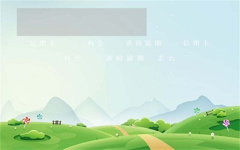 信用卡賬單沒有全額還清算逾期嗎-信用卡賬單沒有全額還清算逾期嗎怎么辦