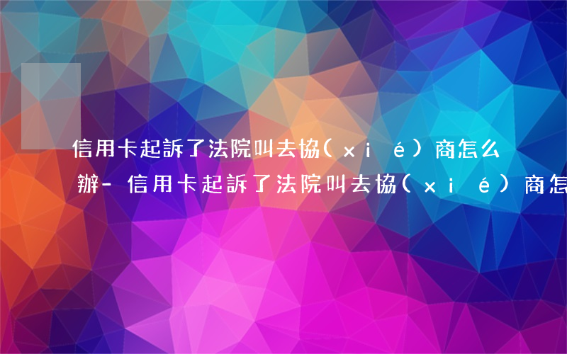 信用卡起訴了法院叫去協(xié)商怎么辦-信用卡起訴了法院叫去協(xié)商怎么辦呢