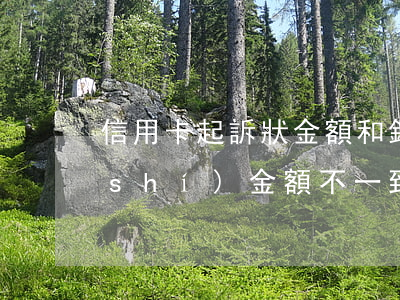 信用卡起訴狀金額和銀行實(shí)時(shí)金額不一致-信用卡起訴狀金額和銀行實(shí)時(shí)金額不一致怎么辦