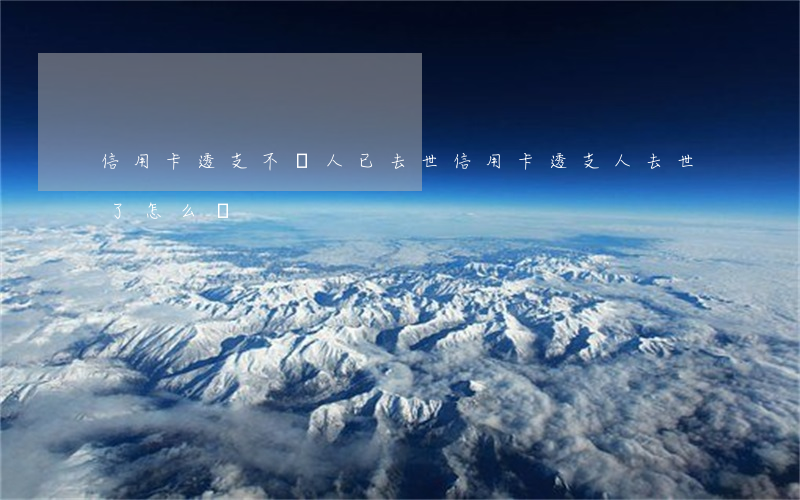 信用卡透支不還人已去世(信用卡透支人去世了怎么辦)
