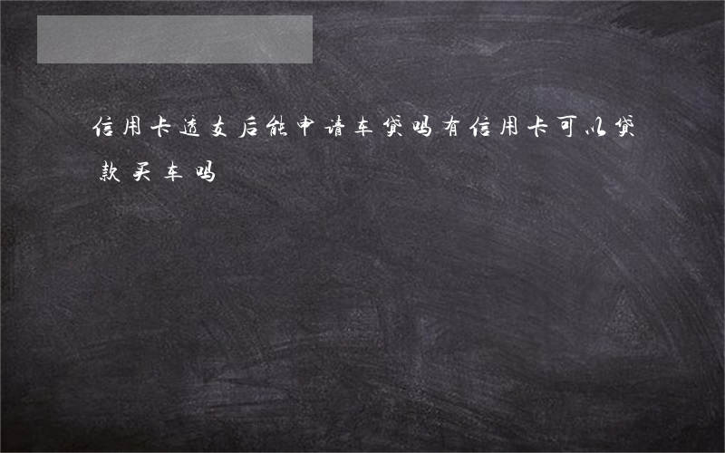 信用卡透支后能申请车贷吗(有信用卡可以贷款买车吗)