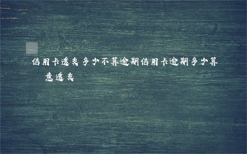 信用卡透支多少不算逾期(信用卡逾期多少算惡意透支)