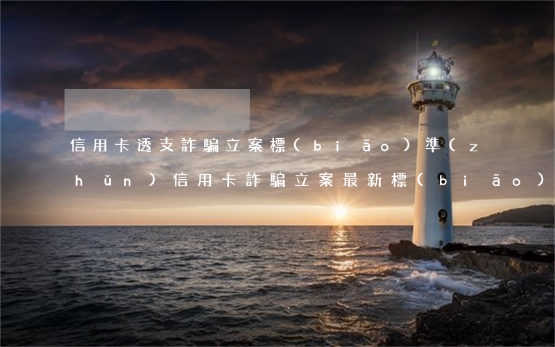 信用卡透支詐騙立案標(biāo)準(zhǔn)(信用卡詐騙立案最新標(biāo)準(zhǔn))