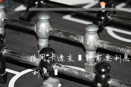信用卡透支還款需要利息嗎(用信用卡透支有利息嗎)