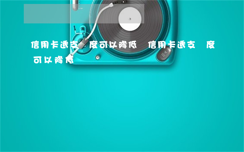 信用卡透支額度可以降低嗎(信用卡透支額度可以降低嗎)