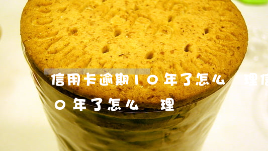 信用卡逾期10年了怎么處理 信用卡逾期10年了怎么處理