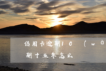 信用卡逾期10萬(wàn)5年(信用卡逾期十五年怎么辦)