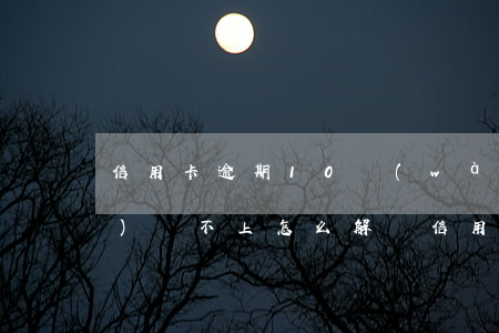 信用卡逾期10萬(wàn)確實(shí)還不上怎么解決(信用卡逾期10萬(wàn)確實(shí)還不上怎么解決)