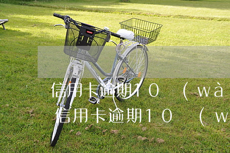 信用卡逾期10萬(wàn)還不上怎么辦(信用卡逾期10萬(wàn)還不上怎么辦)
