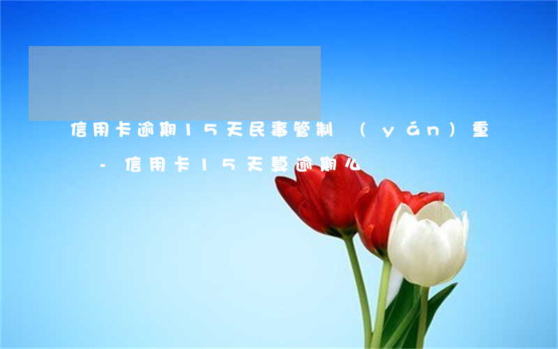信用卡逾期15天民事管制嚴(yán)重嗎-信用卡15天算逾期么