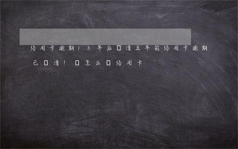 信用卡逾期15年后還清(五年前信用卡逾期已還清!還怎么辦信用卡)