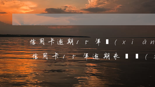 信用卡逾期15年現(xiàn)在還清了(信用卡15年逾期未還現(xiàn)在怎么辦)