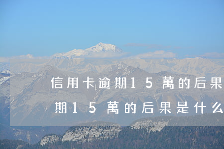 信用卡逾期15萬的后果是什么-信用卡逾期15萬的后果是什么呢