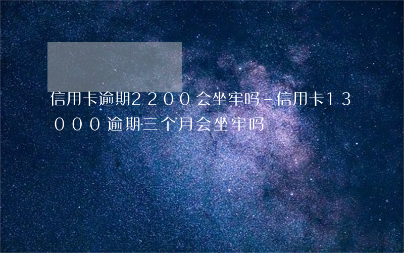 信用卡逾期2200会坐牢吗-信用卡13000,逾期三个月会坐牢吗?