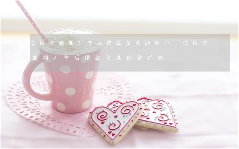 信用卡逾期2年后還款多久能銷戶-信用卡逾期2年后還款多久能銷戶啊