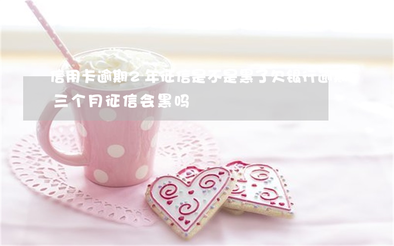 信用卡逾期2年征信是不是黑了 欠银行逾期三个月征信会黑吗
