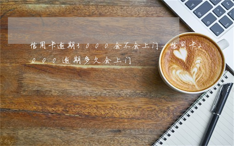 信用卡逾期3000会不会上门-信用卡2000逾期多久会上门