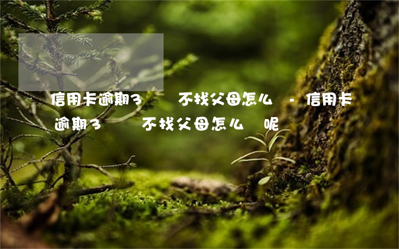 信用卡逾期3萬說不找父母怎么辦-信用卡逾期3萬說不找父母怎么辦呢