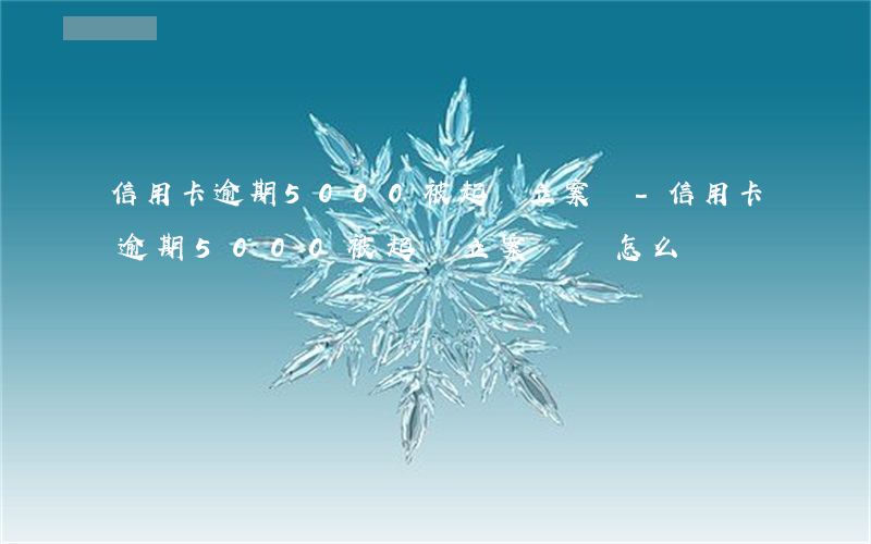 信用卡逾期5000被起訴立案嗎-信用卡逾期5000被起訴立案嗎會怎么樣