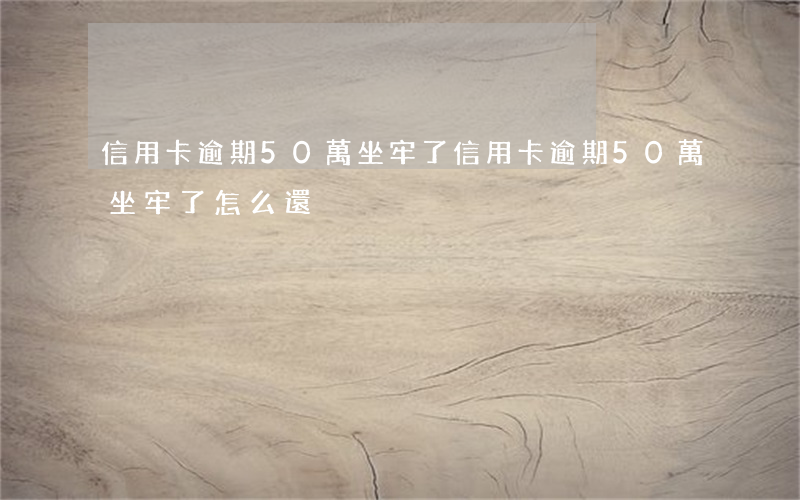 信用卡逾期50萬坐牢了(信用卡逾期50萬坐牢了怎么還)