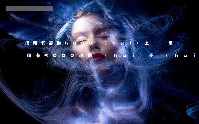 信用卡逾期5800會(huì)上門嗎(信用卡5000逾期會(huì)不會(huì)上門)
