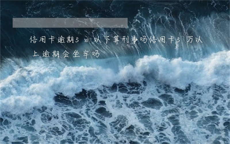 信用卡逾期5w以下算刑事吗(信用卡5万以上逾期会坐牢吗)