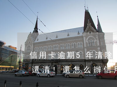 信用卡逾期5年清除嗎 五年前信用卡逾期已還清!還怎么辦信用卡