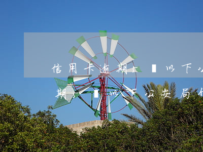 信用卡逾期5萬以下公安局介入-信用卡逾期5萬以下公安局介入有用嗎