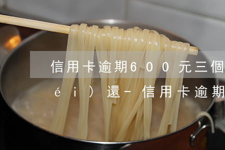 信用卡逾期600元三個(gè)月沒(méi)還-信用卡逾期600元三個(gè)月沒(méi)還會(huì)怎樣