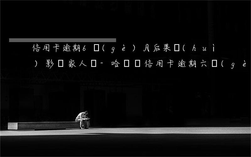 信用卡逾期6個(gè)月后果會(huì)影響家人嗎-哈爾濱信用卡逾期六個(gè)月