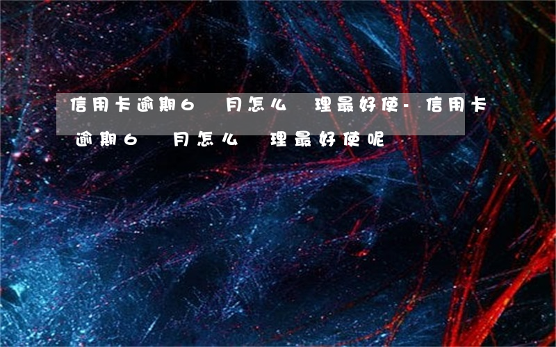 信用卡逾期6個月怎么處理最好使-信用卡逾期6個月怎么處理最好使呢