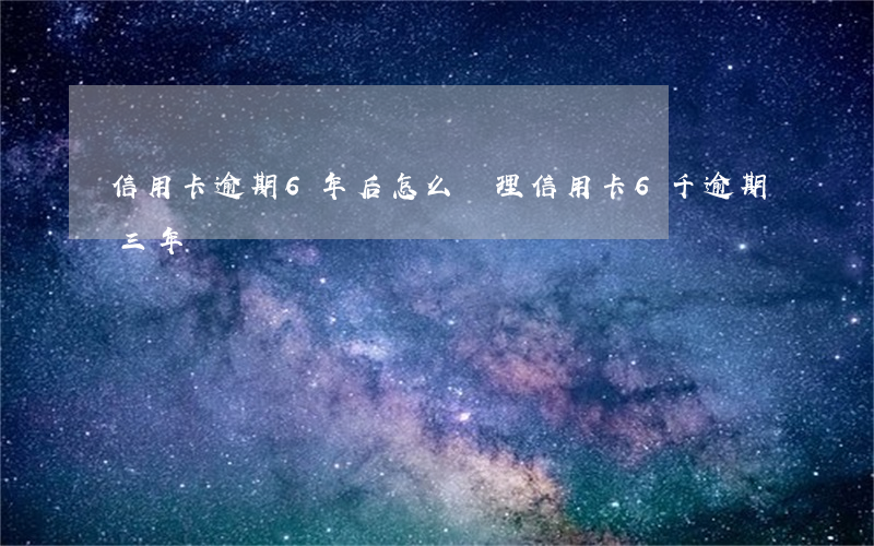 信用卡逾期6年后怎么處理(信用卡6千逾期三年)