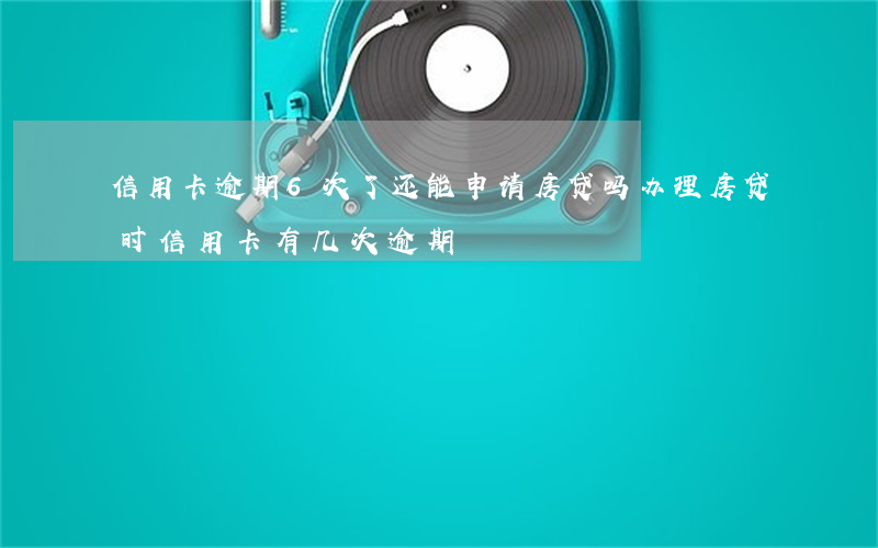 信用卡逾期6次了还能申请房贷吗(办理房贷时信用卡有几次逾期)