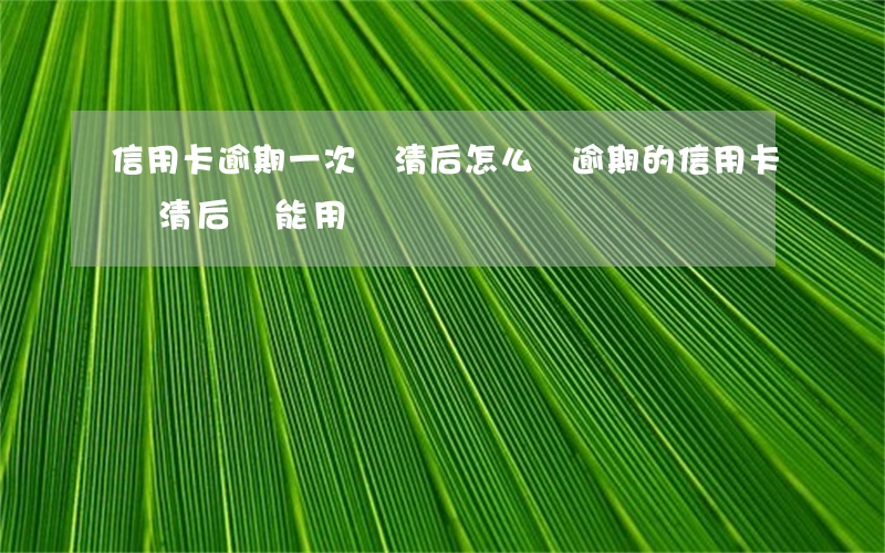 信用卡逾期一次還清后怎么還(逾期的信用卡還清后還能用嗎)
