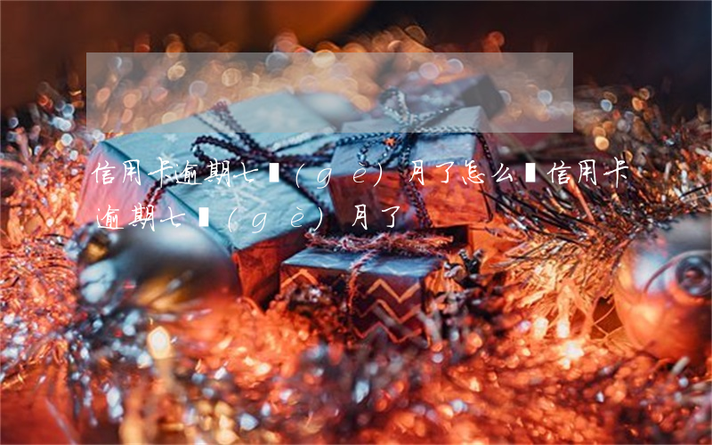 信用卡逾期七個(gè)月了怎么還（信用卡逾期七個(gè)月了）