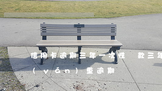 信用卡逾期三年一次性還款(三年前信用卡嚴(yán)重逾期)