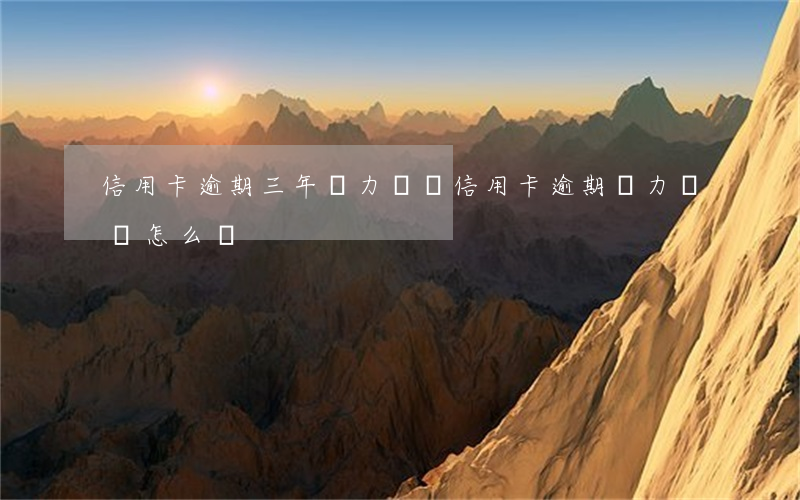 信用卡逾期三年無力償還(信用卡逾期無力償還怎么辦)