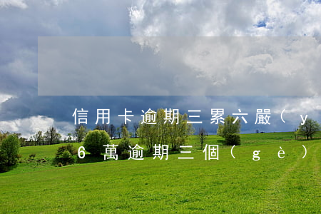信用卡逾期三累六嚴(yán)重嗎(信用卡6萬逾期三個(gè)月)