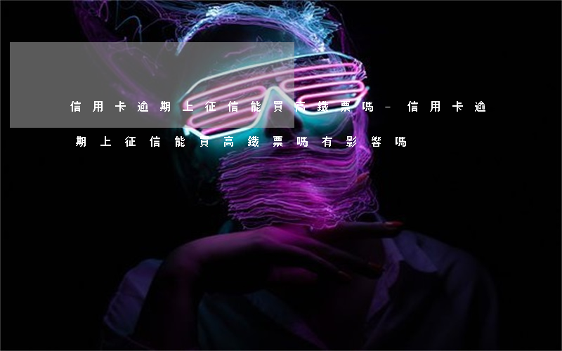 信用卡逾期上征信能買高鐵票嗎-信用卡逾期上征信能買高鐵票嗎有影響嗎