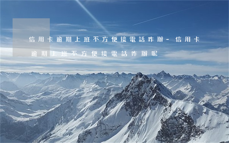 信用卡逾期上班不方便接電話咋辦-信用卡逾期上班不方便接電話咋辦呢