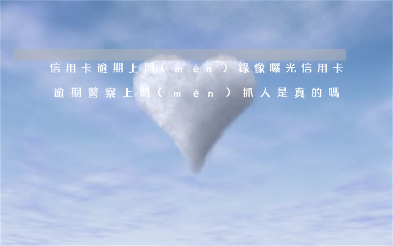 信用卡逾期上門(mén)錄像曝光(信用卡逾期警察上門(mén)抓人是真的嗎)