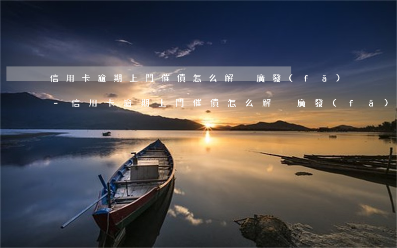 信用卡逾期上門催債怎么解決廣發(fā)-信用卡逾期上門催債怎么解決廣發(fā)網(wǎng)貸
