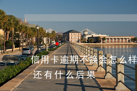 信用卡逾期不换会怎么样(信用卡逾期一直不还有什么后果)