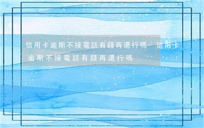 信用卡逾期不接電話,有錢再還行嗎-信用卡逾期不接電話,有錢再還行嗎